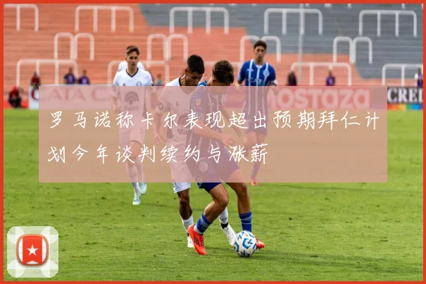 罗马诺称卡尔表现超出预期拜仁计划今年谈判续约与涨薪