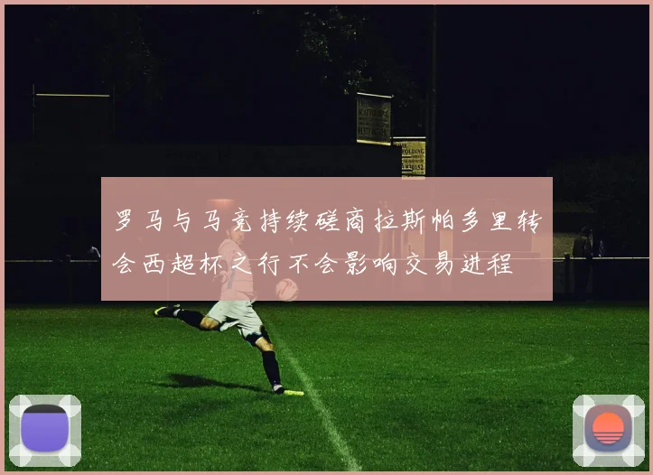 罗马与马竞持续磋商拉斯帕多里转会西超杯之行不会影响交易进程