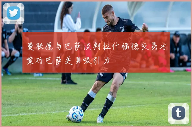 曼联愿与巴萨谈判拉什福德交易方案对巴萨更具吸引力