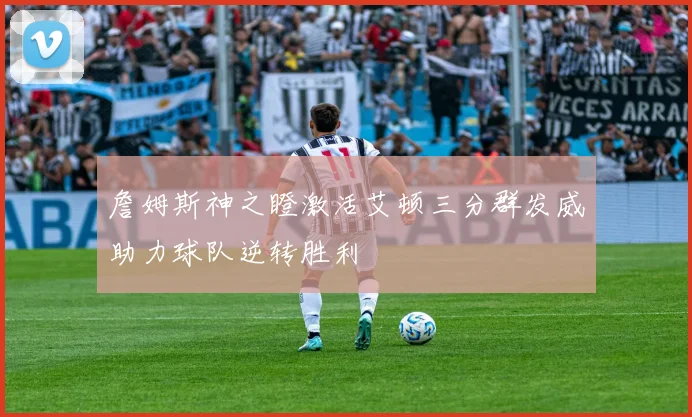 詹姆斯神之瞪激活艾顿三分群发威助力球队逆转胜利