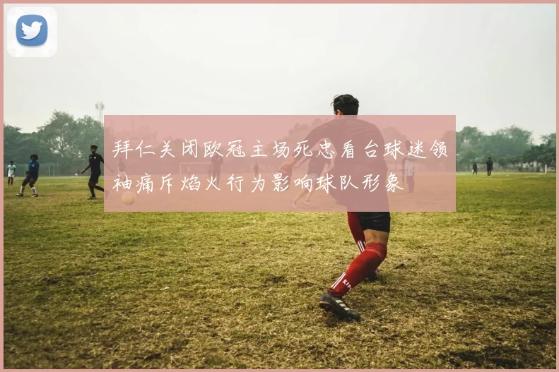 拜仁关闭欧冠主场死忠看台球迷领袖痛斥焰火行为影响球队形象