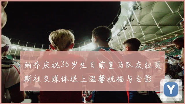 纳乔庆祝36岁生日前皇马队友拉莫斯社交媒体送上温馨祝福与合影