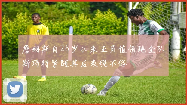詹姆斯自26岁以来正负值领跑全队斯玛特紧随其后表现不俗