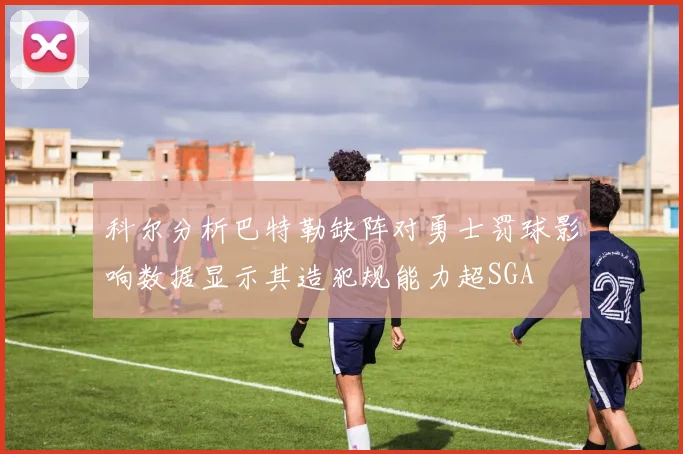科尔分析巴特勒缺阵对勇士罚球影响数据显示其造犯规能力超SGA