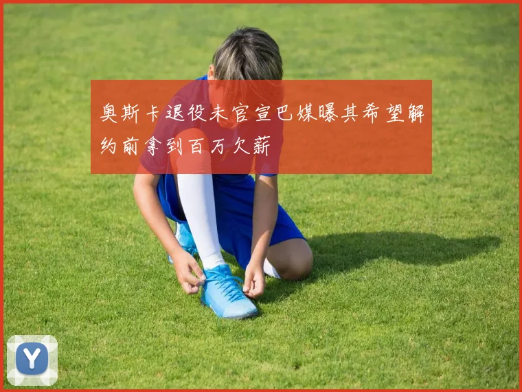 奥斯卡退役未官宣巴媒曝其希望解约前拿到百万欠薪
