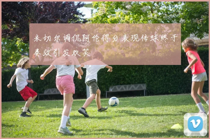 米切尔调侃阿伦得分表现传球终于奏效引发欢笑