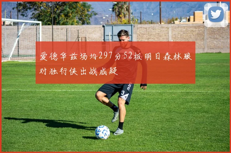 爱德华兹场均297分52板明日森林狼对独行侠出战成疑