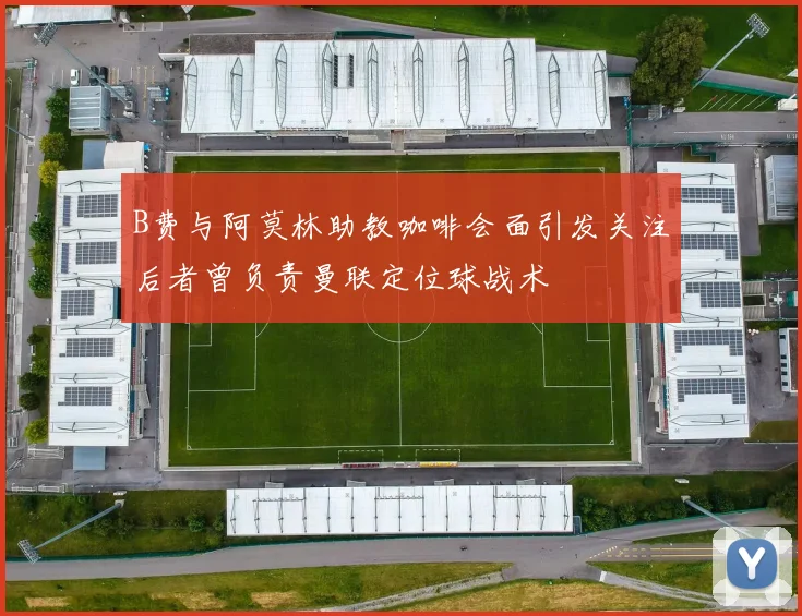 B费与阿莫林助教咖啡会面引发关注后者曾负责曼联定位球战术
