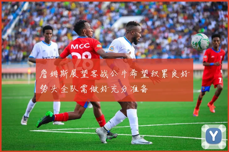詹姆斯展望客战公牛希望积累良好势头全队需做好充分准备