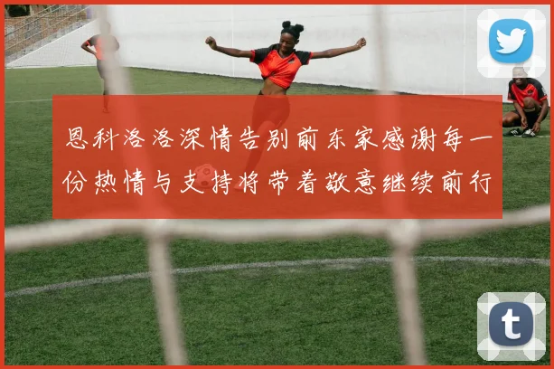 恩科洛洛深情告别前东家感谢每一份热情与支持将带着敬意继续前行