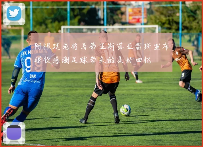 阿根廷老将马蒂亚斯苏亚雷斯宣布退役感谢足球带来的美好回忆