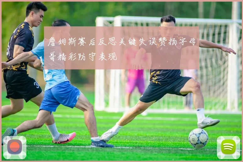 詹姆斯赛后反思关键失误赞扬字母哥精彩防守表现