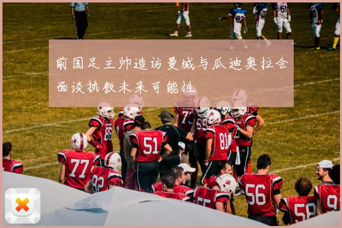 前国足主帅造访曼城与瓜迪奥拉会面谈执教未来可能性