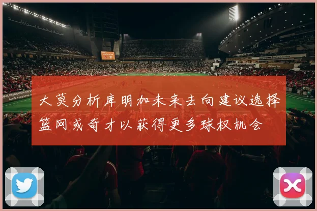 大莫分析库明加未来去向建议选择篮网或奇才以获得更多球权机会
