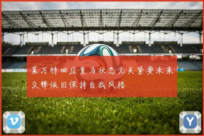 莱万特回应皇马状态无关紧要未来交锋依旧保持自我风格