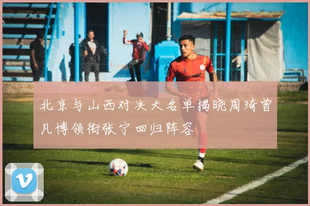北京与山西对决大名单揭晓周琦曾凡博领衔张宁回归阵容