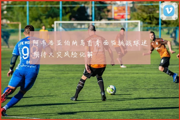 阿韦洛亚伯纳乌首秀面临挑战球迷期待火灾风险化解