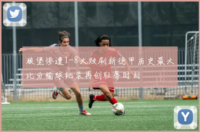 狼堡惨遭1-8大败刷新德甲历史最大比分输球纪录再创耻辱时刻